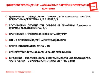 14
ЦИФРОВОЕ ТЕЛЕВИДЕНИЕ – ЛОКАЛЬНЫЕ ПАТТЕРНЫ ПОТРЕБЛЕНИЯ
КОНТЕНТА
 ЦЭТВ/DVB-T2 – ОФИЦИАЛЬНО – ОКОЛО 0.8 М АБОНЕНТОВ ПРИ 94%
ПОКРЫТИИИ АДРЕСУЕМОЙ А/Б В 55 М Д/В
 СПУТНИКОВЫЙ СЕГМЕНТ DTH DVB-S/S2 (В ОСНОВНОМ, Триколор) –
ОКОЛО 15 М АБОНЕНТОВ ИЛИ Д/В
 ОЛИГОПОЛИЯ В ПРОВОДНЫХ СЕТЯХ CATV/DTV/IPTV
 OТТ – В ПОИСКАХ МОДЕЛЕЙ «МОНЕТИЗАЦИИ» В РФ
 ОСНОВНОЙ ФОРМАТ КОНТЕНТА – SD
 КОЛИЧЕСТВО FHD ТВ-КАНАЛОВ - КРАЙНЕ ОГРАНИЧЕНО
 В РОЗНИЦЕ – FHD-ТЕЛЕВИЗОРЫ И ПЕРВЫЕ МОДЕЛИ UHD-ТЕЛЕВИЗОРОВ,
ЧАСТЬ ИЗ НИХ – С UPSCALE КОНТЕНТА ИЗ SD И FHD В UHD
 