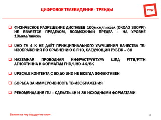 15
ЦИФРОВОЕ ТЕЛЕВИДЕНИЕ - ТРЕНДЫ
 ФИЗИЧЕСКОЕ РАЗРЕШЕНИЕ ДИСПЛЕЕВ 100мкм/пиксел (ОКОЛО 300PPI)
НЕ ЯВЛЯЕТСЯ ПРЕДЕЛОМ, ВОЗМОЖНЫЙ ПРЕДЕЛ – НА УРОВНЕ
10мкм/пиксел
 UHD TV 4 K НЕ ДАЁТ ПРИНЦИПИАЛЬНОГО УЛУЧШЕНИЯ КАЧЕСТВА ТВ-
ИЗОБРАЖЕНИЯ ПО СРАВНЕНИЮ С FHD, СЛЕДУЮЩИЙ РУБЕЖ – 8K
 НАЗЕМНАЯ ПРОВОДНАЯ ИНФРАСТРУКТУРА ШПД FTTB/FTTH
АГНОСТИЧНА К ФОРМАТАМ FHD/UHD 4K/8K
 UPSCALE КОНТЕНТА С SD ДО UHD НЕ ВСЕГДА ЭФФЕКТИВЕН
 БОРЬБА ЗА ИММЕРСИВНОСТЬ ТВ-ИЗОБРАЖЕНИЯ
 РЕКОМЕНДАЦИЯ ITU – СДЕЛАТЬ 4К И 8К ИСХОДНЫМИ ФОРМАТАМИ
 