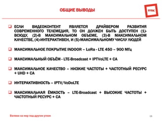 16
ОБЩИЕ ВЫВОДЫ
 ЕСЛИ ВИДЕОКОНТЕНТ ЯВЛЯЕТСЯ ДРАЙВЕРОМ РАЗВИТИЯ
СОВРЕМЕННОГО ТЕЛЕМЕДИЯ, ТО ОН ДОЛЖЕН БЫТЬ ДОСТУПЕН (1)-
ВСЮДУ, (2)-В МАКСИМАЛЬНОМ ОБЪЕМЕ, (3)-В МАКСИМАЛЬНОМ
КАЧЕСТВЕ, (4)-ИНТЕРАКТИВЕН, И (5)-МАКСИМАЛЬНОМУ ЧИСЛУ ЛЮДЕЙ
 МАКСИМАЛЬНОЕ ПОКРЫТИЕ INDOOR – LoRa - LTE 450 – 900 МГц
 МАКСИМАЛЬНЫЙ ОБЪЁМ - LTE-Broadcast + IPTVоLTE + СА
 МАКСИМАЛЬНОЕ КАЧЕСТВО – НИЗКИЕ ЧАСТОТЫ + ЧАСТОТНЫЙ РЕСУРС
+ UHD + СА
 ИНТЕРАКТИВНОСТЬ – IPTV/VoDoLTE
 МАКСИМАЛЬНАЯ ЁМКОСТЬ – LTE-Broadcast + ВЫСОКИЕ ЧАСТОТЫ +
ЧАСТОТНЫЙ РЕСУРС + СА
 