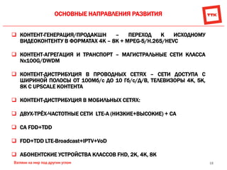 18
ОСНОВНЫЕ НАПРАВЛЕНИЯ РАЗВИТИЯ
 КОНТЕНТ-ГЕНЕРАЦИЯ/ПРОДАКШН – ПЕРЕХОД К ИСХОДНОМУ
ВИДЕОКОНТЕНТУ В ФОРМАТАХ 4К – 8К + MPEG-5/Н.265/HEVC
 КОНТЕНТ-АГРЕГАЦИЯ И ТРАНСПОРТ – МАГИСТРАЛЬНЫЕ СЕТИ КЛАССА
Nx100G/DWDM
 КОНТЕНТ-ДИСТРИБУЦИЯ В ПРОВОДНЫХ СЕТЯХ – СЕТИ ДОСТУПА С
ШИРИНОЙ ПОЛОСЫ ОТ 100Мб/с ДО 10 Гб/с/Д/В, ТЕЛЕВИЗОРЫ 4К, 5К,
8К С UPSCALE КОНТЕНТА
 КОНТЕНТ-ДИСТРИБУЦИЯ В МОБИЛЬНЫХ СЕТЯХ:
 ДВУХ-ТРЁХ-ЧАСТОТНЫЕ СЕТИ LTE-A (НИЗКИЕ+ВЫСОКИЕ) + CA
 CA FDD+TDD
 FDD+TDD LTE-Broadcast+IPTV+VoD
 АБОНЕНТСКИЕ УСТРОЙСТВА КЛАССОВ FHD, 2K, 4K, 8К
 