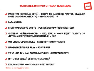 19
ОСНОВНЫЕ ИНТРИГИ ОТРАСЛИ ТЕЛЕМЕДИА
 РАЗВИТИЕ СОТОВЫХ СЕТЕЙ - ВВЕРХ ПО ЛЕСТНИЦЕ ЧАСТОТ, ВЕДУЩЕЙ
ВНИЗ (МАРЖИНАЛЬНОСТИ) – ЧТО ТАКОЕ 5G???
 LoRa VS HiRa
 LTE BROADCAST VS DVB-T2 – Public Safety+SW+TDD+STBs+VoD
 «СЕТЕВАЯ НЕЙТРАЛЬНОСТЬ» – КТО, КАК И КОМУ БУДЕТ ПЛАТИТЬ ЗА
«ТРУБУ» и СВЕРХТЯЖЕЛЫЙ КОНТЕНТ 4К и 8К?
 ОТТ-ОПЕРАТОРЫ VS ВСЕХ – FaceBook+Netflix+YouTube
 ПРОВОДНОЙ TRIPLE PLAY – P2P VS PMP
 VR VS UHD TV – КАК ДОСТИЧЬ ЛУЧШЕЙ ИММЕРСИВНОСТИ
 ИНТЕРНЕТ ВЕЩЕЙ VS ИНТЕРНЕТ ЛЮДЕЙ
 КВАЛИМЕТРИЯ КОНТЕНТА VS “BEST EFFORT”
 