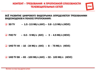 КОНТЕНТ – ТРЕБОВАНИЯ К ПРОПУСКНОЙ СПОСОБНОСТИ
ТЕЛЕВЕЩАТЕЛЬНЫХ СЕТЕЙ
ВСЁ РАЗВИТИЕ ЦИФРОВОГО ВИДЕОРЫНКА ОПРЕДЕЛЯЕТСЯ ТРЕБОВАНИМИ
ВИДЕОКОДЕКОВ К ПОЛОСЕ ПРОПУСКАНИЯ:
 SD TV – 1.5 - 2.5 Мб/с (AVC) – 0.8 - 1.5 Мб/с (HEVC)
 FHD TV – 6.0 - 9 Мб/с (AVC) – 3 - 4.5 Мб/с (HEVC)
 UHD TV 4K – 16 - 24 Мб/с (AVC) – 8 - 75 Мб/с (HEVC)
 UHD TV 8K – 65 - 100 Мб/с (AVC) – 32 - 100 Мб/с (HEVC)
 