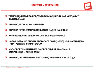 КОНТЕНТ – ГЕНЕРАЦИЯ
 ТРЕБОВАНИЯ ITU-T ПО ИСПОЛЬЗОВАНИЮ SUHD 8K ДЛЯ ИСХОДНЫХ
ВИДЕОФАЙЛОВ
 ПЕРЕХОД PRODUCTION НА UHD 4K
 ПЕРЕХОД ПРОСЪЮМЕРСКОГО КЛАССА КАМЕР НА UHD 4K
 ИСПОЛЬЗОВАНИЕ СЕНСОРОВ UHD 4K В СМАРТФОНАХ
 ИСПОЛЬЗОВАНИЕ ОПТИКИ СВЕТОВОГО ПОЛЯ (LYTRO) ИЛИ МАТРИЧНОГО
ТИПА (PELICAN) В СМАРТФОНАХ
 МАССОВОЕ ПРИМЕНЕНИЕ СЕНСОРОВ СВЫШЕ 16-40 Мpix В
СМАРТФОНАХ – ДО 133 Мpix!
 ПЕРЕХОД UGC (User-Generated Content) НА UHD 4K В 2015 ГОДУ
 