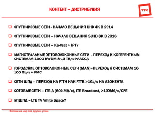 КОНТЕНТ – ДИСТРИБУЦИЯ
 СПУТНИКОВЫЕ СЕТИ - НАЧАЛО ВЕЩАНИЯ UHD 4K В 2014
 СПУТНИКОВЫЕ СЕТИ – НАЧАЛО ВЕЩАНИЯ SUHD 8K В 2016
 СПУТНИКОВЫЕ СЕТИ – Ka-Vsat + IPTV
 МАГИСТРАЛЬНЫЕ ОПТОВОЛОКОННЫЕ СЕТИ – ПЕРЕХОД К КОГЕРЕНТНЫМ
СИСТЕМАМ 100G DWDM 8-13 TB/c КЛАССА
 ГОРОДСКИЕ ОПТОВОЛОКОННЫЕ СЕТИ (MAN) - ПЕРЕХОД К СИСТЕМАМ 10-
100 Gb/s + FMC
 CЕТИ ШПД – ПЕРЕХОД НА FTTH ИЛИ FTTB >1Gb/s НА АБОНЕНТА
 СОТОВЫЕ СЕТИ – LTE-A (600 Мб/с), LTE Broadcast, >100Mб/с/CPE
 БПШПД – LTE TV White Space?
 