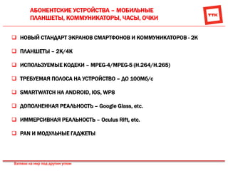 АБОНЕНТСКИЕ УСТРОЙСТВА – МОБИЛЬНЫЕ
ПЛАНШЕТЫ, КОММУНИКАТОРЫ, ЧАСЫ, ОЧКИ
 НОВЫЙ СТАНДАРТ ЭКРАНОВ СМАРТФОНОВ И КОММУНИКАТОРОВ - 2К
 ПЛАНШЕТЫ – 2K/4K
 ИСПОЛЬЗУЕМЫЕ КОДЕКИ – MPEG-4/MPEG-5 (H.264/H.265)
 ТРЕБУЕМАЯ ПОЛОСА НА УСТРОЙСТВО – ДО 100Мб/с
 SMARTWATCH НА ANDROID, IOS, WP8
 ДОПОЛНЕННАЯ РЕАЛЬНОСТЬ – Google Glass, etc.
 ИММЕРСИВНАЯ РЕАЛЬНОСТЬ – Oculus Rift, etc.
 PAN И МОДУЛЬНЫЕ ГАДЖЕТЫ
 