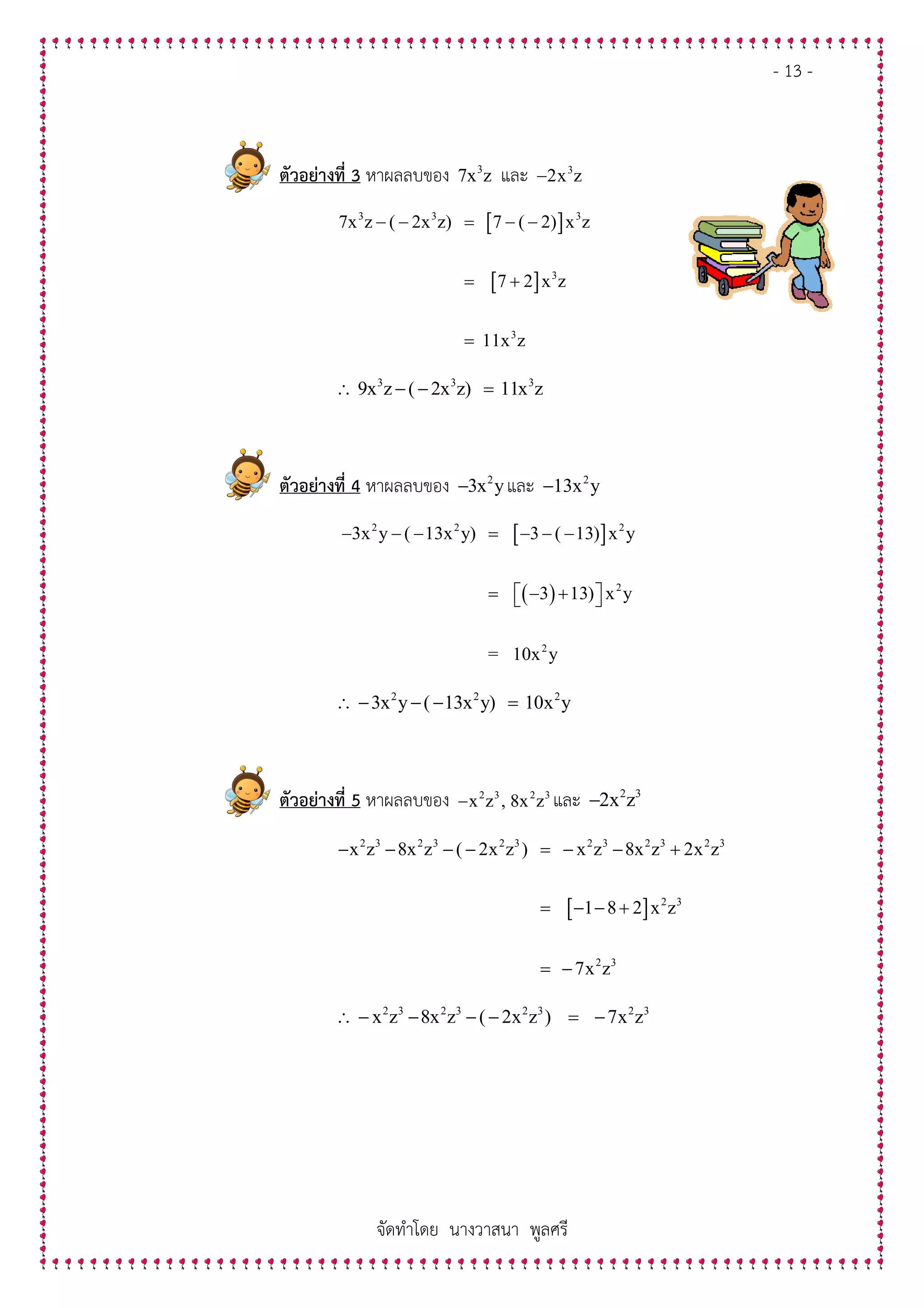 - 13 -
จัดทําโดย นางวาสนา พูลศรี
ตัวอยางที่ 3 หาผลลบของ 3
7x z และ 3
2x z−
[ ]
[ ]
3 3 3
3
3
7x z ( 2x z) 7 ( 2) x z
7 2 x z
11x z
− − = − −
= +
=
3 3 3
9x z ( 2x z) 11x z∴ − − =
ตัวอยางที่ 4 หาผลลบของ 2
3x y− และ 2
13x y−
[ ]
( )
2 2 2
2
2
3x y ( 13x y) 3 ( 13) x y
3 13) x y
= 10x y
− − − = − − −
= − +  
2 2 2
3x y ( 13x y) 10x y∴ − − − =
ตัวอยางที่ 5 หาผลลบของ 2 3 2 3
x z , 8x z− และ 2 3
2x z−
[ ]
2 3 2 3 2 3 2 3 2 3 2 3
2 3
2 3
x z 8x z ( 2x z ) x z 8x z 2x z
1 8 2 x z
7x z
− − − − = − − +
= − − +
= −
2 3 2 3 2 3 2 3
x z 8x z ( 2x z ) 7x z∴ − − − − = −
 