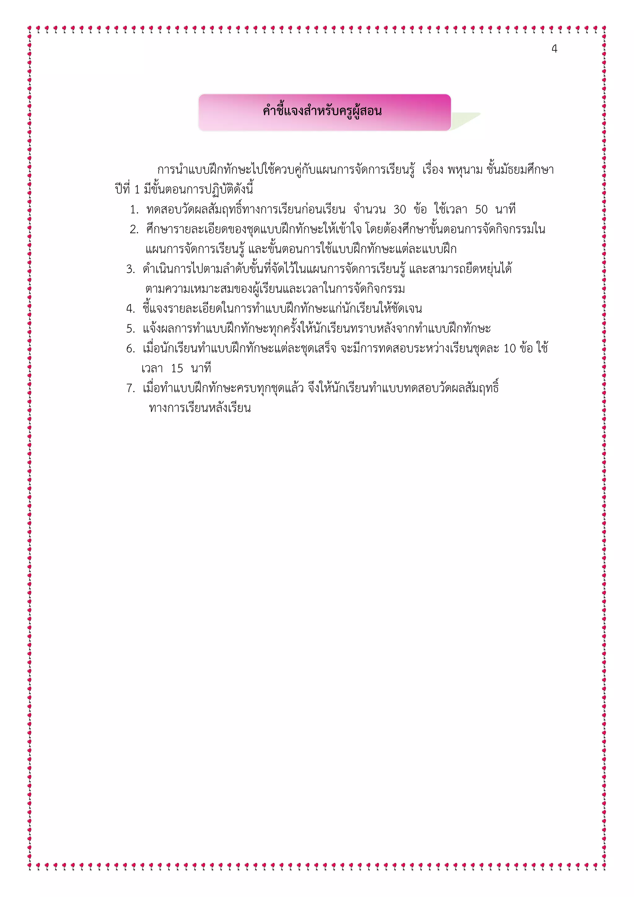 4
คําชี้แจงสําหรับครูผูสอน
การนําแบบฝ8กทักษะไปใชควบคู5กับแผนการจัดการเรียนรู เรื่อง พหุนาม ชั้นมัธยมศึกษา
ป@ที่ 1 มีขั้นตอนการปฏิบัติดังนี้
1. ทดสอบวัดผลสัมฤทธิ์ทางการเรียนก5อนเรียน จํานวน 30 ขอ ใชเวลา 50 นาที
2. ศึกษารายละเอียดของชุดแบบฝ8กทักษะใหเขาใจ โดยตองศึกษาขั้นตอนการจัดกิจกรรมใน
แผนการจัดการเรียนรู และขั้นตอนการใชแบบฝ8กทักษะแต5ละแบบฝ8ก
3. ดําเนินการไปตามลําดับขั้นที่จัดไวในแผนการจัดการเรียนรู และสามารถยืดหยุ5นได
ตามความเหมาะสมของผูเรียนและเวลาในการจัดกิจกรรม
4. ชี้แจงรายละเอียดในการทําแบบฝ8กทักษะแก5นักเรียนใหชัดเจน
5. แจงผลการทําแบบฝ8กทักษะทุกครั้งใหนักเรียนทราบหลังจากทําแบบฝ8กทักษะ
6. เมื่อนักเรียนทําแบบฝ8กทักษะแต5ละชุดเสร็จ จะมีการทดสอบระหว5างเรียนชุดละ 10 ขอ ใช
เวลา 15 นาที
7. เมื่อทําแบบฝ8กทักษะครบทุกชุดแลว จึงใหนักเรียนทําแบบทดสอบวัดผลสัมฤทธิ์
ทางการเรียนหลังเรียน
 