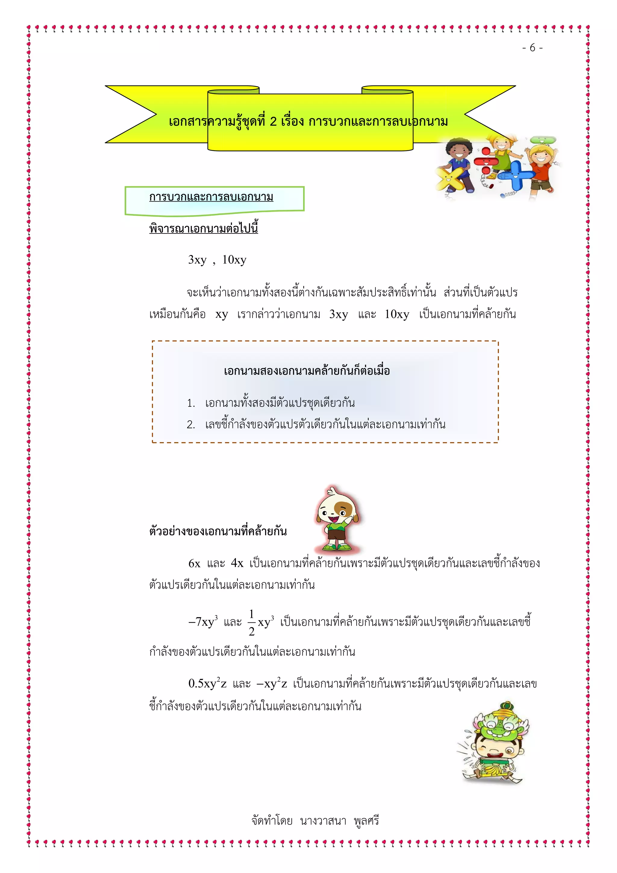 เอกสารความรูชุดที่
การบวกและการลบเอกนาม
พิจารณาเอกนามตอไปนี้
3xy , 10xy
จะเห็นวาเอกนามทั้งสองนี้ตางกันเฉพาะสัมประสิทธิ์เทานั้น สวนที่เปนตัวแปร
เหมือนกันคือ xy
1. เอกนาม
2. เลขชี้กําลังของตัวแปร
ตัวอยางของเอกนามที่คลายกัน
6x และ
ตัวแปรเดียวกันในแตละเอกนามเท
3
7xy−
กําลังของตัวแปรเดียวกันในแตละเอกนามเท
2
0.5xy z
ชี้กําลังของตัวแปรเดียวกันในแตละเอกนามเท
จัดทําโดย นางวาสนา พูลศรี
เอกสารความรูชุดที่ 2 เรื่อง การบวกและการลบเอกนาม
การบวกและการลบเอกนาม
พิจารณาเอกนามตอไปนี้
3xy , 10xy
จะเห็นวาเอกนามทั้งสองนี้ตางกันเฉพาะสัมประสิทธิ์เทานั้น สวนที่เปนตัวแปร
xy เรากลาววาเอกนาม 3xy และ 10xy เปนเอกนามที่คล.ายกัน
เอกนามสองเอกนามคลายกันก็ตอเมื่อ
เอกนามทั้งสองมีตัวแปรชุดเดียวกัน
เลขชี้กําลังของตัวแปรตัวเดียวกันในแตละเอกนามเทากัน
ตัวอยางของเอกนามที่คลายกัน
และ 4x เปนเอกนามที่คล.ายกันเพราะมีตัวแปรชุดเดียวกันและเลขชี้กําลังของ
ตัวแปรเดียวกันในแตละเอกนามเทากัน
และ 31
xy
2
เปนเอกนามที่คล.ายกันเพราะมีตัวแปรชุดเดียวกันและเลขชี้
กําลังของตัวแปรเดียวกันในแตละเอกนามเทากัน
2
0.5xy z และ 2
xy z− เปนเอกนามที่คล.ายกันเพราะมีตัวแปรชุดเดียวกันและเลข
ชี้กําลังของตัวแปรเดียวกันในแตละเอกนามเทากัน
- 6 -
เรื่อง การบวกและการลบเอกนาม
จะเห็นวาเอกนามทั้งสองนี้ตางกันเฉพาะสัมประสิทธิ์เทานั้น สวนที่เปนตัวแปร
เปนเอกนามที่คล.ายกัน
มีตัวแปรชุดเดียวกันและเลขชี้กําลังของ
เพราะมีตัวแปรชุดเดียวกันและเลขชี้
เพราะมีตัวแปรชุดเดียวกันและเลข
 