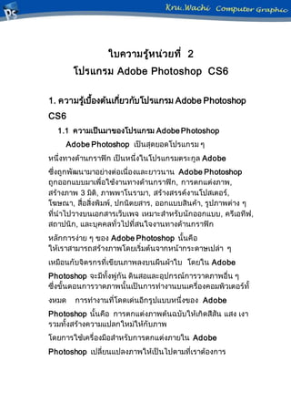 ใบความรู้หน่วยที่ 2
โปรแกรม Adobe Photoshop CS6
1. ความรู้เบื้องต้นเกี่ยวกับโปรแกรม Adobe Photoshop
CS6
1.1 ความเป็นมาของโปรแกรม Adobe Photoshop
Adobe Photoshop เป็นสุดยอดโปรแกรม ๆ
หนึ่งทางด้านกราฟิก เป็นหนึ่งในโปรแกรมตระกูล Adobe
ซึ่งถูกพัฒนามาอย่างต่อเนื่องและยาวนาน Adobe Photoshop
ถูกออกแบบมาเพื่อใช้งานทางด้านกราฟิก, การตกแต่งภาพ,
สร้างภาพ 3 มิติ, ภาพพาโนรามา, สร้างสรรค์งานโปสเตอร์,
โฆษณา, สื่อสิ่งพิมพ์, ปกนิตยสาร, ออกแบบสินค้า, รูปภาพต่าง ๆ
ที่นาไปวางบนเอกสารเว็บเพจ เหมาะสาหรับนักออกแบบ, ครีเอทีฟ,
สถาปนิก, และบุคคลทั่วไปที่สนใจงานทางด้านกราฟิก
หลักการง่าย ๆ ของ Adobe Photoshop นั้นคือ
ให้เราสามารถสร้างภาพโดยเริ่มต้นจากหน้ากระดาษเปล่า ๆ
เหมือนกับจิตรกรที่เขียนภาพลงบนผืนผ้าใบ โดยใน Adobe
Photoshop จะมีทั้งพู่กัน ดินสอและอุปกรณ์การวาดภาพอื่น ๆ
ซึ่งขั้นตอนการวาดภาพนั้นเป็นการทางานบนเครื่องคอมพิวเตอร์ทั้
งหมด การทางานที่โดดเด่นอีกรูปแบบหนึ่งของ Adobe
Photoshop นั้นคือ การตกแต่งภาพต้นฉบับให้เกิดสีสัน แสง เงา
รวมทั้งสร้างความแปลกใหม่ให้กับภาพ
โดยการใช้เครื่องมือสาหรับการตกแต่งภายใน Adobe
Photoshop เปลี่ยนแปลงภาพให้เป็นไปตามที่เราต้องการ
 