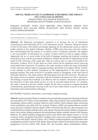 Journal of Business and Social Development Volume 2(1) 2014: 14-18
Journal of Business and Social Development
Volume 2 Number 1, March 2014: 14-18
ISSN: 2289-2915
© Penerbit UMT
SOCIAL MEDIA IN ESL CLASSROOM: EXPLORING THE IMPACT
ON LANGUAGE LEARNING
(MEDIA SOSIAL DALAM BILIK DARJAH ESL:
MENEROKA KESAN PEMBELAJARAN BAHASA)
NORAIEN MANSOR*
, SURIA HANI IBRAHIM, NINA MARLINI AHMAD, WAN
NURHAFEZA WAN SALAM, MOHD ZULKANAIN AND HUSNA NURUL IZZAH
JAMALUDDIN@NOORDIN
Centre of Fundamental and Liberal Studies, Universiti Malaysia Terengganu, Terengganu.
*Corresponding author: aien@umt.edu.my
Abstract: The Malaysian government’s aspiration is to increase the use of information
communication and technology (ICT) in the educational system. Therefore, Malaysia focuses
on this for the future with careful and strategic planning for the educational system in order to
enable students to face global challenges. Dudeney (2000) states that more and more teachers
have acknowledged that the Internet is an infinite source of authentic materials, and supplies
a vast encyclopedia of information on a variety of topics which are able to engage students.
Apparently, the use of social media in the field of language teaching and learning is gaining
tremendous favour with the government of Malaysia. Despite the benefits of implementing social
media in ESL classroom, critics argue that “there are serious risks to using social media in the
classroom” (Lederer, 2012). In fact, there are critics which call for regulation and for removing
social media from classrooms. Nevertheless, this study intends to explore the usage of Facebook
in ESL classroom and the impact in language learning, specifically in secondary schools. Further,
it also attempts to elicit students’ perceptions on the implementation of the social media in
language learning. This study involved 13 secondary schools in Terengganu, in the East Coast of
Peninsular Malaysia. This study features 260 participants from the ESL classroom. The data for
this study consists of students’ transcripts from the Facebook interactions as well as interviews.
The findings revealed that Facebook is an effective tool for students’ interactions especially in
the discussion of their task-related activity as well as non-task-related activity. To conclude,
this study is desired to provide valuable insights for the future research in computer-mediated
communication, predominantly focusing on the use of new media which is crucial in the age of
information and communication technology.
KEYWORDS: Facebook, interactions, social media, language learning.
Abstrak:Aspirasi kerajaan Malaysia adalah untuk meningkatkan penggunaan teknologi maklumat
dan komunikasi (ICT) dalam sistem pendidikan. Oleh yang demikian, bagi membolehkan pelajar
menghadapi cabaran global, kerajaan Malaysia telah memberi lebih tumpuan dalam merancang
sistem pendidikan yang lebih teliti dan strategik. Dudeney (2000) menyatakan bahawa semakin
ramai guru-guru mengakui Internet adalah sumber terbanyak bagi data asli, dan merupakan satu
ensiklopedia besar dengan pelbagai topik yang mampu menarik para pelajar. Bahkan, penggunaan
media sosial dalam bidang pengajaran dan pembelajaran bahasa semakin dituntut oleh kerajaan
Malaysia. Di sebalik kebaikan penggunaan media sosial dalam bilik darjah English as Second
Language (ESL), pengkritik menyatakan “terdapat risiko yang serius untuk menggunakan media
sosial dalam bilik darjah” (Karen Lederer, 2012). Malah, terdapat pengkritik yang bertindak mahu
menghapuskan media sosial dari bilik darjah. Namun begitu, kajian ini bertujuan untuk mengupas
penggunaan Facebook dalam bilik darjah ESL dan kesannya dalam pembelajaran bahasa,
2. Social Media.indd 14 3/11/14 4:47 PM
 