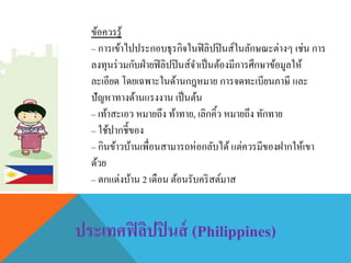 ข้อควรรู้
– การเข้าไปประกอบธุรกิจในฟิลิปปินส์ในลักษณะต่างๆ เช่น การ
ลงทุนร่วมกับฝ่ายฟิลิปปินส์จาเป็นต้องมีการศึกษาข้อมูลให้
ละเอียด โดยเฉพาะในด้านกฎหมาย การจดทะเบียนภาษี และ
ปัญหาทางด้านแรงงาน เป็นต้น
– เท้าสะเอว หมายถึง ท้าทาย, เลิกคิ้ว หมายถึง ทักทาย
– ใช้ปากชี้ของ
– กินข้าวบ้านเพื่อนสามารถห่อกลับได้ แต่ควรมีของฝากให้เขา
ด้วย
– ตกแต่งบ้าน 2 เดือน ต้อนรับคริสต์มาส
ประเทศฟิลิปปินส์ (Philippines)
 