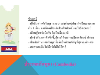 ข้อควรรู้
– ผู้ที่เดินทางเข้ากัมพูชา และประสงค์จะอยู่ทาธุรกิจเป็นระยะเวลา
เกิน 3 เดือน ควรฉีดยาป้องกันโรคไทฟอยด์ และไวรัสเอและบี
– เพื่อนผู้ชายจับมือกัน ถือเป็นเรื่องปกติ
– ผู้หญิงห้ามแต่งตัวเซ็กซี่, ผู้ชายไว้ผมยาวจะมีภาพลักษณ์ นักเลง
– ห้ามจับศีรษะ คนกัมพูชาถือว่าเป็นส่วนสาคัญที่สุดของร่างกาย
– สบตามากเกินไป ถือว่าไม่ให้เกียรติ
 