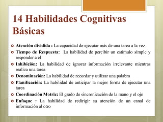  Atención dividida : La capacidad de ejecutar más de una tarea a la vez
 Tiempo de Respuesta: La habilidad de percibir un estimulo simple y
responder a él
 Inhibición: La habilidad de ignorar información irrelevante mientras
realiza una tarea
 Denominación: La habilidad de recordar y utilizar una palabra
 Planificación: La habilidad de anticipar la mejor forma de ejecutar una
tarea
 Coordinación Motriz: El grado de sincronización de la mano y el ojo
 Enfoque : La habilidad de redirigir su atención de un canal de
información al otro
14 Habilidades Cognitivas
Básicas
 