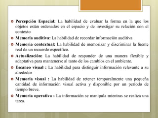  Percepción Espacial: La habilidad de evaluar la forma en la que los
objetos están ordenados en el espacio y de investigar su relación con el
contexto
 Memoria auditiva: La habilidad de recordar información auditiva
 Memoria contextual: La habilidad de memorizar y discriminar la fuente
real de un recuerdo específico.
 Actualización: La habilidad de responder de una manera flexible y
adaptativa para mantenerse al tanto de los cambios en el ambiente.
 Escaneo visual : La habilidad para distinguir información relevante a su
alrededor
 Memoria visual : La habilidad de retener temporalmente una pequeña
cantidad de información visual activa y disponible por un período de
tiempo breve.
 Memoria operativa : La información se manipula mientras se realiza una
tarea.
 