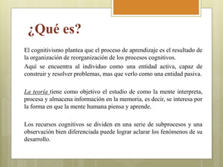 ¿Qué es?
El cognitivismo plantea que el proceso de aprendizaje es el resultado de
la organización de reorganización de los procesos cognitivos.
Aquí se encuentra al individuo como una entidad activa, capaz de
construir y resolver problemas, mas que verlo como una entidad pasiva.
La teoría tiene como objetivo el estudio de como la mente interpreta,
procesa y almacena información en la memoria, es decir, se interesa por
la forma en que la mente humana piensa y aprende.
Los recursos cognitivos se dividen en una serie de subprocesos y una
observación bien diferenciada puede lograr aclarar los fenómenos de su
desarrollo.
 