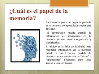 ¿Cuál es el papel de la
memoria? La memoria posee un lugar importante
en el proceso de aprendizaje según este
enfoque.
El aprendizaje resulta cuando la
información es almacenada en la
memoria de una manera organizada y
significativa.
El olvido es la falta de habilidad para
recuperar información de la memoria
debido a interferencias, pérdida de
memoria, o por ausencia o de "pistas" o
"apuntadores" necesarios para tener
acceso a la información.
 