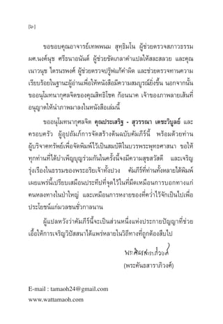 [6]
¢Õ¢Õ∫§ÿ≥Õ“®“√¬å‡∑ææπ¡  ÿ∑⁄∏‘¡‚π ºŸâ™à«¬µ√«® ¿“«∏√√¡
º».πß§åπÿ™ »√’∏π“Õπ—πµå ºŸâ™à«¬¢—¥‡°≈“§”·ª≈„Àâ ≈– ≈«¬ ·≈–§ÿ≥
‡π“«πÿ™ ‰µ√π√æß»å ºŸâ™à«¬µ√«®ª√Ÿäø·°â§”º‘¥ ·≈–™à«¬µ√«®∑“π§«“¡
‡√’¬∫√âÕ¬„π∞“π–ºŸâÕà“π‡æ◊ËÕ„ÀâÀπ—ß ◊Õ¡’§«“¡ ¡∫Ÿ√≥å¬‘Ëß¢÷Èπ πÕ°®“°π—Èπ
¢ÕÕπÿ‚¡∑π“°ÿ»≈®‘µ¢Õß§ÿ≥ ‘∑∏‘‚™§ °âÕππ“§ ‡®â“¢Õß¿“æ≈“¬‡ âπ∑’Ë
Õπÿ≠“µ„Àâπ”¿“æ¡“≈ß„πÀπ—ß ◊Õ‡≈à¡π’È
¢ÕÕπÿ‚¡∑π“°ÿ»≈®‘µ §ÿ≥ª√–‡ √‘∞ -  ÿ«√√≥“ ‡µ™–«‘∫Ÿ≈¬å ·≈–
§√Õ∫§√—« ºŸâÕÿª∂—¡¿å°“√®—¥ √â“ßµâπ©∫—∫§—¡¿’√åπ’È æ√âÕ¡¥â«¬∑à“π
ºŸâ∫√‘®“§∑√—æ¬å‡æ◊ËÕ®—¥æ‘¡æå‰«â‡ªìπ ¡∫—µ‘„π∫«√æ√–æÿ∑∏»“ π“ ¢Õ„Àâ
∑ÿ°∑à“π∑’Ë‰¥â∫”‡æÁ≠∫ÿ≠√à«¡°—π„π§√—Èßπ’È®ß¡’§«“¡ ÿ¢ «— ¥’ ·≈–‡®√‘≠
√ÿàß‡√◊Õß„π∏√√¡¢Õßæ√–Õ√‘¬‡®â“∑—Èßª«ß §—¡¿’√å∑’Ë∑à“π∑—ÈßÀ≈“¬‰¥âæ‘¡æå
‡º¬·æ√àπ’È‡ª√’¬∫‡ ¡◊Õπª√–∑’ª∑’Ë®ÿ¥‰«â„π∑’Ë¡◊¥‡À¡◊Õπ°“√∫Õ°∑“ß·°à
§πÀ≈ß∑“ß„πªÉ“„À≠à ·≈–‡À¡◊Õπ°“√Àß“¬¢Õß∑’Ë§«Ë”‰«â®—°‡ªìπ‰ª‡æ◊ËÕ
ª√–‚¬™πå·°à¡«≈™π™—Ë«°“≈π“π
ºŸâ·ª≈À«—ß«à“§—¡¿’√åπ’È®–‡ªìπ à«πÀπ÷Ëß·Ààßª√–°“¬ªí≠≠“∑’Ë™à«¬
‡Õ◊ÈÕ„Àâ°“√‡®√‘≠«‘ªí  π“‰¥â·æ√àÀ≈“¬„π«‘∂’∑“ß∑’Ë∂Ÿ°µâÕß ◊∫‰ª
(æ√–§—π∏ “√“¿‘«ß»å)
E-mail : tamaoh24@gmail.com
www.wattamaoh.com
 