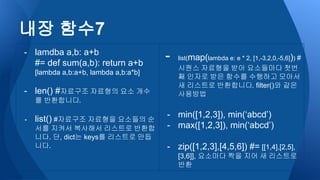 - lamdba a,b: a+b
#= def sum(a,b): return a+b
[lambda a,b:a+b, lambda a,b:a*b]
- len() #자료구조 자료형의 요소 개수
를 반환합니다.
- list() #자료구조 자료형을 요소들의 순
서를 지켜서 복사해서 리스트로 반환합
니다. 단, dict는 keys를 리스트로 만듭
니다.
- list(map(lambda e: e * 2, [1,-3,2,0,-5,6])) #
시퀀스 자료형을 받아 요소들마다 첫번
째 인자로 받은 함수를 수행하고 모아서
새 리스트로 반환합니다. filter()와 같은
사용방법
- min([1,2,3]), min(‘abcd’)
- max([1,2,3]), min(‘abcd’)
- zip([1,2,3],[4,5,6]) #= [[1,4],[2,5],
[3,6]], 요소마다 짝을 지어 새 리스트로
반환
내장 함수7
 