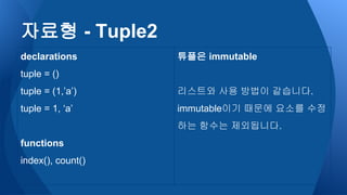 자료형 - Tuple2
declarations
tuple = ()
tuple = (1,’a’)
tuple = 1, ‘a’
functions
index(), count()
튜플은 immutable
리스트와 사용 방법이 같습니다.
immutable이기 때문에 요소를 수정
하는 함수는 제외됩니다.
 