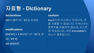 자료형 - Dictionary
declarations
dict = {‘k1’:’v1’, ‘k2’:2, 3:’v3’}
modifications
dict[‘k4’] = 4 #={‘k1’:’v1’, ‘k2’:2, 3:’
v3’, ‘k4’:4}
del dict[‘k4’]
cautions
key값으로 리스트나 딕셔너리, 셋
을 사용할 수 없습니다. 딕셔너리는
중복키를 허용하지 않는데, 리스트
와 딕셔셔너리, 셋은 immutable이
아니기 때문입니다.
 