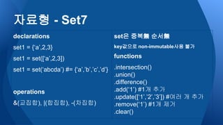 자료형 - Set7
declarations
set1 = {‘a’,2,3}
set1 = set([‘a’,2,3])
set1 = set(‘abcda’) #= {‘a’,’b’,’c’,’d’}
operations
&(교집합), |(합집합), -(차집합)
set은 중복無 순서無
key값으로 non-immutable사용 불가
functions
.intersection()
.union()
.difference()
.add(‘1’) #1개 추가
.update([‘1’,’2’,’3’]) #여러 개 추가
.remove(‘1’) #1개 제거
.clear()
 