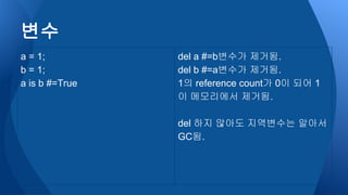 변수
a = 1;
b = 1;
a is b #=True
del a #=b변수가 제거됨.
del b #=a변수가 제거됨.
1의 reference count가 0이 되어 1
이 메모리에서 제거됨.
del 하지 않아도 지역변수는 알아서
GC됨.
 