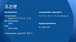조건문
declarations
if expression:
pass #아무 동작도 안 함
elif expression:
pass
else
print ‘else’
if expression: pass #한 줄짜리
comparation operators
==, !=, >, >=, <, <=, in, not in, is
logical operators
or, and, not
 