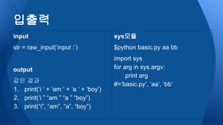 sys모듈
$python basic.py aa bb
import sys
for arg in sys.argv:
print arg
#=‘basic.py’, ‘aa’, ‘bb’
입출력
input
str = raw_input(‘input :’)
output
같은 결과
1. print(‘i ‘ + ‘am ‘ + ‘a ‘ + ‘boy’)
2. print(‘i ” “am ” “a ” “boy”)
3. print(“i”, “am”, “a”, “boy”)
 