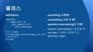 클래스
definitions
class Calc:
magic_num = 10
__del__(self): #소멸자
print ‘i will be back’
>>> c = Calc()
>>> Calc.magic_num #=c.magic_num, 클래
스변수에 접근
>>> del c
overriding 지원함!
overloading 지원 안 함!
operator overroading만 지원!
function overroading이 필요할 땐
var args 기능을 사용합니다.
def func(* args) :
 