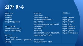 import os
os.environ
os.environ[‘PATH’]
os.chdir(‘/home/bssin’)
os.getcwd()
os.system(‘system command’)
os.popen() ??
os.mkdir()
os.rmdir()
os.unlink(‘filename’) #delete file
os.rename(‘src’, ‘dst’)
import shutil
shutil.copy("src", "dst")
외장 함수
import sys
sys.argv
sys.exit()
sys.path
sys.path.append()
import pickle
pickle.dump(data, f)
data = pickle.load(f)
import io
f = io.StringIO()
f.write(“aaa”), value = f.getvalue()
f.close()
등등등…
import random
import glob
import tempfile
import time
import datetime
import calendar
import _thead
import webbrowser
 
