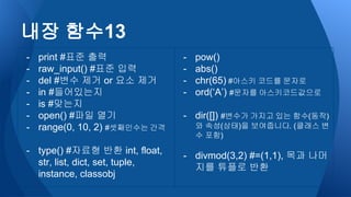 - print #표준 출력
- raw_input() #표준 입력
- del #변수 제거 or 요소 제거
- in #들어있는지
- is #맞는지
- open() #파일 열기
- range(0, 10, 2) #셋째인수는 간격
- type() #자료형 반환 int, float,
str, list, dict, set, tuple,
instance, classobj
- pow()
- abs()
- chr(65) #아스키 코드를 문자로
- ord(‘A’) #문자를 아스키코드값으로
- dir([]) #변수가 가지고 있는 함수(동작)
와 속성(상태)을 보여줍니다. (클래스 변
수 포함)
- divmod(3,2) #=(1,1), 목과 나머
지를 튜플로 반환
내장 함수13
 