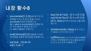 - enumerate([1,2,3]) #자료구조 자
료형을 인덱스와 값의 쌍을 가지는
enumerate객체로 반환합니다.
for i, value in enumerate([1,2,3])과 같
이 주로 for문과 함께 쓰입니다.
단, dict는 keys로 만듭니다.
- eval(‘divmod(3,2)’) #실행 가능한
문자열을 실행한 결과값을 반환합니다.
- int(‘0xA’, 10) #=10
int(1.1) #= 1
- hex(10) #=’0xA’, 정수->문자열
- oct(10) #=’0o12’ 정수->문자열
- id(1), id(a) #객체의 레퍼런스를 반환
합니다.
- isinstance(obj, class) # 인스턴스
가 클래스의 인스턴스인지
- list(filter(lambda x: x > 0, [1,-3,2,0,-5,6])) #
시퀀스 자료형을 받아 요소들을 걸러내
어 다시 리스트로 반환합니다.
내장 함수8
 