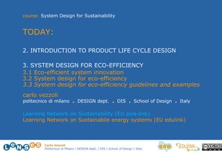 Carlo Vezzoli
Politecnico di Milano / DESIGN dept. / DIS / School of Design / Italy
course System Design for Sustainability
TODAY:
2. INTRODUCTION TO PRODUCT LIFE CYCLE DESIGN
3. SYSTEM DESIGN FOR ECO-EFFICIENCY
3.1 Eco-efficient system innovation
3.2 System design for eco-efficiency
3.3 System design for eco-efficiency guidelines and examples
carlo vezzoli
politecnico di milano . DESIGN dept. . DIS . School of Design . Italy
Learning Network on Sustainability (EU asia-link)
Learning Network on Sustainabile energy systems (EU edulink)
 