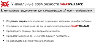 3. Уникальные предложения для каждого раздела/посетителя/времени
Уникальные возможности
 Создавать акции и полноценные рекламные кампании на сайте за 5 мин;
 Отключить на страницах где вы не хотите использовать ;
 Предложить помощь при оформлении заказа;
 Предлагать именно то, из-за чего пришел посетитель;
 Не надоедать одним и тем же вопросом.
 