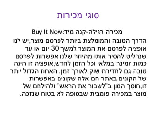 ‫מכירות‬ ‫סוגי‬
Buy It Now: ‫רגילה‬ ‫מכירה‬-‫קנה‬‫מיד‬
‫מוצר‬ ‫לפרסם‬ ‫ביותר‬ ‫והמומלצת‬ ‫הטובה‬ ‫הדרך‬,‫לנו‬ ‫יש‬
‫למשך‬ ‫המוצר‬ ‫את‬ ‫לפרסם‬ ‫אופציה‬30‫עד‬ ‫או‬ ‫יום‬
‫שלנו‬ ‫מהיוזר‬ ‫אותו‬ ‫להסיר‬ ‫שנחליט‬,‫לפרסם‬ ‫אפשרות‬
‫לחדש‬ ‫הזמן‬ ‫וכל‬ ‫במלאי‬ ‫זמינה‬ ‫כמות‬,‫הינה‬ ‫זו‬ ‫אופציה‬
‫זמן‬ ‫לאורך‬ ‫שוק‬ ‫לחדירת‬ ‫גם‬ ‫טובה‬.‫יותר‬ ‫הגדול‬ ‫האחוז‬
‫באפשרות‬ ‫שקונים‬ ‫אלה‬ ‫הם‬ ‫באתר‬ ‫הקונים‬ ‫של‬
‫זו‬,‫ב‬ ‫המון‬ ‫חוסך‬"‫הראש‬ ‫את‬ ‫לשבור‬"‫של‬ ‫ולהילחם‬
‫שנזכה‬ ‫בטוח‬ ‫לא‬ ‫שבסופה‬ ‫פומבית‬ ‫במכירה‬ ‫מוצר‬.
 