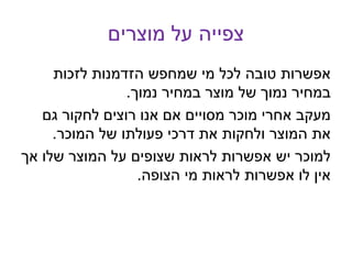 ‫מוצרים‬ ‫על‬ ‫צפייה‬
‫לזכות‬ ‫הזדמנות‬ ‫שמחפש‬ ‫מי‬ ‫לכל‬ ‫טובה‬ ‫אפשרות‬
‫נמוך‬ ‫במחיר‬ ‫מוצר‬ ‫של‬ ‫נמוך‬ ‫במחיר‬.
‫גם‬ ‫לחקור‬ ‫רוצים‬ ‫אנו‬ ‫אם‬ ‫מסויים‬ ‫מוכר‬ ‫אחרי‬ ‫מעקב‬
‫המוכר‬ ‫של‬ ‫פעולתו‬ ‫דרכי‬ ‫את‬ ‫ולחקות‬ ‫המוצר‬ ‫את‬.
‫אך‬ ‫שלו‬ ‫המוצר‬ ‫על‬ ‫שצופים‬ ‫לראות‬ ‫אפשרות‬ ‫יש‬ ‫למוכר‬
‫הצופה‬ ‫מי‬ ‫לראות‬ ‫אפשרות‬ ‫לו‬ ‫אין‬.
 