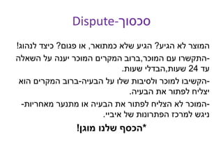 Dispute-‫סכסוך‬
‫הגיע‬ ‫לא‬ ‫המוצר‬?‫כמתואר‬ ‫שלא‬ ‫הגיע‬,‫פגום‬ ‫או‬?‫לנהוג‬ ‫כיצד‬!
-‫המוכר‬ ‫עם‬ ‫התקשרו‬,‫השאלה‬ ‫על‬ ‫יענה‬ ‫המוכר‬ ‫המקרים‬ ‫ברוב‬
‫עד‬24‫שעות‬,‫שעות‬ ‫הבדלי‬.
-‫הבעיה‬ ‫על‬ ‫שלו‬ ‫ולסיבות‬ ‫למוכר‬ ‫הקשיבו‬-‫הוא‬ ‫המקרים‬ ‫ברוב‬
‫הבעיה‬ ‫את‬ ‫לפתור‬ ‫יצליח‬.
-‫מאחריות‬ ‫מתנער‬ ‫או‬ ‫הבעיה‬ ‫את‬ ‫לפתור‬ ‫הצליח‬ ‫לא‬ ‫המוכר‬-
‫איביי‬ ‫של‬ ‫הפתרונות‬ ‫למרכז‬ ‫ניגש‬.
*‫מוגן‬ ‫שלנו‬ ‫הכסף‬!
 