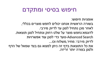 ‫ומתקדם‬ ‫בסיסי‬ ‫חיפוש‬
‫חיפוש‬ ‫אופציות‬:
‫בכללי‬ ‫מוצרים‬ ‫לחפש‬ ‫יכולים‬ ‫אנחנו‬ ‫הראשית‬ ‫בשורה‬,
‫מירבי‬ ‫לדיוק‬ ‫עד‬ ‫לסנן‬ ‫נתחיל‬ ‫מכן‬ ‫לאחר‬.
‫לדוגמא‬:‫תוצאות‬ ‫לסנן‬ ‫ונתחיל‬ ‫רחוק‬ ‫שלט‬ ‫על‬ ‫מוצר‬ ‫נחפש‬.
-‫אפשרויות‬ ‫עוד‬ ‫לסנן‬ ‫כדי‬ ‫נועד‬ Advanced Search
‫מירבי‬ ‫לדיוק‬:‫מחיר‬,‫וכו‬ ‫משלוח‬...
‫הדף‬ ‫של‬ ‫שמאל‬ ‫בצד‬ ‫גם‬ ‫למצוא‬ ‫ניתן‬ ‫זה‬ ‫בדף‬ ‫התוצאות‬ ‫כל‬ ‫את‬
‫זריזה‬ ‫יותר‬ ‫בצורה‬ ‫ולסנן‬.
 