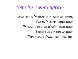 ‫מוצר‬ ‫על‬ ‫ראשוני‬ ‫מחקר‬
‫עליו‬ ‫לחקור‬ ‫שנתחיל‬ ‫אחד‬ ‫מוצר‬ ‫על‬ ‫נתמקד‬:
-‫לישראל‬ ‫שולח‬ ‫המוכר‬ ‫האם‬?
-‫בכללי‬ ‫משלוח‬ ‫על‬ ‫לשלם‬ ‫נצטרך‬ ‫האם‬?
-‫המוצר‬ ‫על‬ ‫אחריות‬ ‫יש‬ ‫האם‬?
-‫אלינו‬ ‫יגיע‬ ‫המשלוח‬ ‫זמן‬ ‫כמה‬ ‫תוך‬?
 