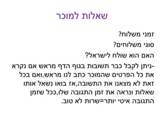 ‫למוכר‬ ‫שאלות‬
?‫משלוח‬ ‫זמני‬
?‫משלוחים‬ ‫סוגי‬
‫לישראל‬ ‫שולח‬ ‫הוא‬ ‫האם‬?
-‫נקרא‬ ‫אם‬ ‫מראש‬ ‫הדף‬ ‫בגוף‬ ‫תשובות‬ ‫כבר‬ ‫לקבל‬ ‫ניתן‬
‫מראש‬ ‫לנו‬ ‫כתב‬ ‫שהמוכר‬ ‫הפרטים‬ ‫כל‬ ‫את‬,‫בכל‬ ‫ואם‬
‫התשובה‬ ‫את‬ ‫מצאנו‬ ‫לא‬ ‫זאת‬,‫אותו‬ ‫נשאל‬ ‫בואו‬ ‫אז‬
‫שלו‬ ‫התגובה‬ ‫זמן‬ ‫את‬ ‫ונראה‬ ‫שאלות‬,‫שזמן‬ ‫ככל‬
‫יותר‬ ‫איטי‬ ‫התגובה‬=‫טוב‬ ‫לא‬ ‫שרות‬.
 