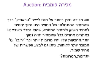 Auction: ‫פומבית‬ ‫מכירה‬
‫לייצר‬ ‫מנת‬ ‫על‬ ‫ביותר‬ ‫נפוץ‬ ‫מכירה‬ ‫סוג‬"‫טראפיק‬"‫בכך‬
‫יחסית‬ ‫נמוך‬ ‫הינו‬ ‫המוצר‬ ‫של‬ ‫ההתחלתי‬ ‫שהמחיר‬
‫או‬ ‫באיביי‬ ‫נמכר‬ ‫שהוא‬ ‫הממוצע‬ ‫ולמחיר‬ ‫השוק‬ ‫למחיר‬
‫אחרים‬ ‫באתרים‬.‫נמוך‬ ‫יהיה‬ ‫שהמחיר‬ ‫ככל‬
‫יותר‬,‫וכך‬ ‫יותר‬ ‫מרובות‬ ‫יהיו‬ ‫עליו‬ ‫ההצעות‬"‫יריבו‬"‫על‬
‫לקוחות‬ ‫יותר‬ ‫המוצר‬.‫של‬ ‫אפשרות‬ ‫לבצע‬ ‫גם‬ ‫ניתן‬
‫שמור‬ ‫מחיר‬.
‫יתרונות‬,‫חסרונות‬?
 