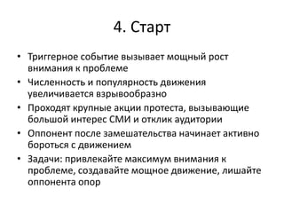 4. Старт
• Триггерное событие вызывает мощный рост
внимания к проблеме
• Численность и популярность движения
увеличивается взрывообразно
• Проходят крупные акции протеста, вызывающие
большой интерес СМИ и отклик аудитории
• Оппонент после замешательства начинает активно
бороться с движением
• Задачи: привлекайте максимум внимания к
проблеме, создавайте мощное движение, лишайте
оппонента опор
 