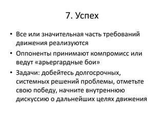 7. Успех
• Все или значительная часть требований
движения реализуются
• Оппоненты принимают компромисс или
ведут «арьергардные бои»
• Задачи: добейтесь долгосрочных,
системных решений проблемы, отметьте
свою победу, начните внутреннюю
дискуссию о дальнейших целях движения
 