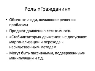 Роль «Гражданин»
• Обычные люди, желающие решения
проблемы
+ Придают движению легитимность
+ «Стабилизаторы» движения: не допускают
маргинализации и перехода к
насильственным методам
– Могут быть пассивными, подверженными
манипуляции и т.д.
 