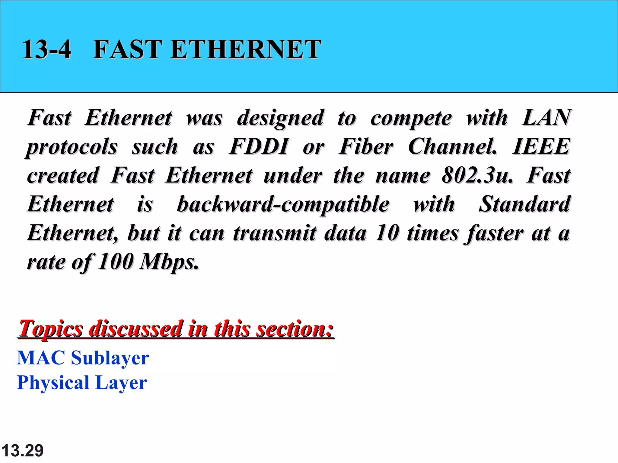 13.29
13-4 FAST ETHERNET13-4 FAST ETHERNET
Fast Ethernet was designed to compete with LANFast Ethernet was designed to compete with LAN
protocols such as FDDI or Fiber Channel. IEEEprotocols such as FDDI or Fiber Channel. IEEE
created Fast Ethernet under the name 802.3u. Fastcreated Fast Ethernet under the name 802.3u. Fast
Ethernet is backward-compatible with StandardEthernet is backward-compatible with Standard
Ethernet, but it can transmit data 10 times faster at aEthernet, but it can transmit data 10 times faster at a
rate of 100 Mbps.rate of 100 Mbps.
MAC Sublayer
Physical Layer
Topics discussed in this section:Topics discussed in this section:
 