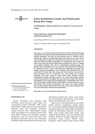 Bioteknologi 1 (2): 48-53, Nopember 2004, ISSN: 0216-6887
♥ Alamat korespondensi:
Jl. Ir. Sutami 36A, Surakarta 57126
Tel. & Fax.: +62-271-663375.
e-mail: biology@mipa.uns.ac.id
Kadar Karbohidrat, Lemak, dan Protein pada
Kecap dari Tempe
Carbohydrate, lipid, and protein contents in soy sauce of
tempe
YONA SEPTIANI, TJAHJADI PURWOKO♥
,
ARTINI PANGASTUTI
Jurusan Biologi FMIPA Universitas Sebelas Maret (UNS) Surakarta 57126.
Diterima: 27 Oktober 2004. Disetujui: 10 Nopember 2004.
ABSTRACT
Soy sauce as one of the soy fermented product could be produced through
fermentation by molds and then fermentation by bacteria and yeasts, in salt
solution (moromi). The aims of this research were to evaluate and to
compare the value of carbohydrate), lipid, and protein in soy sauce which
were produced from tempe by mixing Rhizopus oligosporus and R. oryzae
with and without moromi fermentation; to compare the taste, aroma and
color of soy sauce have been produced and commercial soy sauce, i.e. Bango
and Lombok Gandaria. The value of carbohydrate (reducing sugar and
starch), lipid, and protein in soy sauce which were produced by mixing of
R. oligosporus and R. oryzae with difference treatment by moromi and
without moromi fermentations, were analyzed. The satisfaction test was
conducted to compare the taste; aroma and color between soy sauce have
been seasoning, and the commercial soy sauce Bango and Lombok
Gandaria. Soy sauce could be made from tempe without moromi
fermentation. Protein and lipid value of soy sauce from tempe without
moromi fermentation were higher than soy sauce from tempe with moromi
fermentation; such as lipid, but not significantly. Carbohydrate value of soy
sauce from tempe without moromi fermentation was lower than soy sauce
from tempe with moromi fermentation. Soy sauce from tempe without
moromi fermentation had the taste and aroma which more preferable than
soy sauce from tempe with moromi fermentation.
Keywords: soy sauce, carbohydrate, lipid, protein.
PENDAHULUAN
Kecap merupakan jenis makanan hasil
fermentasi yang berwarna coklat, kental dan
mengandung protein (Kasmidjo, 1990). Kecap
dapat dibuat melalui tiga cara, yaitu fermentasi,
hidrolisis asam, dan kombinasi fermentasi
dengan hidrolisis asam. Dibandingkan dengan
kecap yang dibuat secara hidrolisis asam, kecap
yang dibuat dengan cara fermentasi, biasanya
mempunyai rasa dan aroma lebih baik. Pada
prinsipnya, pembuatan kecap secara fermentasi
berkaitan dengan pemecahan protein, lemak, dan
karbohidrat menjadi asam amino, asam lemak,
dan monosakarida oleh aktivitas enzim jamur,
khamir, dan bakteri (Koswara, 1997).
Bahan dasar untuk pembuatan kecap adalah
kedelai. Kedelai mengandung protein sekitar
40%, kandungan tersebut tertinggi dibandingkan
kacang-kacangan lain. Kedelai juga mengandung
lemak dan karbohidrat (Sumarno dan Harnoto,
1983). Asam lemak tidak jenuh ganda yang
terdapat dalam kedelai, yaitu asam linoleat dan
linolenat. Kedelai yang biasa digunakan dalam
pembuatan kecap adalah kedelai hitam.
Komposisi nutrisi kedelai hitam kering adalah
 
