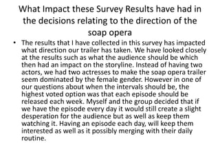 What Impact these Survey Results have had in
the decisions relating to the direction of the
soap opera
• The results that I have collected in this survey has impacted
what direction our trailer has taken. We have looked closely
at the results such as what the audience should be which
then had an impact on the storyline. Instead of having two
actors, we had two actresses to make the soap opera trailer
seem dominated by the female gender. However in one of
our questions about when the intervals should be, the
highest voted option was that each episode should be
released each week. Myself and the group decided that if
we have the episode every day it would still create a slight
desperation for the audience but as well as keep them
watching it. Having an episode each day, will keep them
interested as well as it possibly merging with their daily
routine.
 