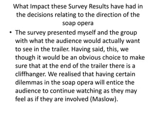 What Impact these Survey Results have had in
the decisions relating to the direction of the
soap opera
• The survey presented myself and the group
with what the audience would actually want
to see in the trailer. Having said, this, we
though it would be an obvious choice to make
sure that at the end of the trailer there is a
cliffhanger. We realised that having certain
dilemmas in the soap opera will entice the
audience to continue watching as they may
feel as if they are involved (Maslow).
 