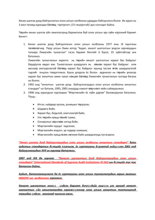 Хянан шалгах дээд байгууллагын олон улсын холбооны удирдах байгууллага болох Их хурал нь
3 жил тутамд хуралдах б г д тэрг лэгчө өө үү /15 гиш нтэйүү /-дээ сонгодог байна.
Т рийн хянан шалгах йл ажиллагаанд баримталж буй олон улсын эрх з йн х рээний баримтө ү ү ү
бичигт:
1. Хянан шалгах дээд байгууллагын олон улсын холбооны 1977 оны IX чуулганы
т л л гчид Перу улсын Лима хотод “Аудит, хяналт шалгалтын ндсэн зарчмуудынө өө ө ү
талаарх Лимагийн тунхаглал” гэсэн баримт бичгийг 6 б лэг, 25 з йлтэйгээр анхү ү
баталжээ.
Лимагийн тунхаглалын зорилго нь т рийн хяналт шалгалтын хараат бус байдлыгө
б рд лэх явдал юм. Тунхаглалын шаардлага нь з вх н хараат бус байдлыг олжү үү ө ө
авснаар хязгаарлахг й б г д хараат бус байдлыг хуульд тусгаж г х шаардлагатайү ө өө ө ө
гэдгийг онцлон тэмдэглэжээ. Хууль дээдлэх ёс болон ардчилал нь т рийн нэхээрө ү
хараат бус хяналтын амин чухал н хц л б г д Лимагийн тунхаглалын тулгуур баганаө ө ө өө
нь болно.
2. 1992 онд “хяналтын шалгах дээд байгууллагуудын олон улсын холбооны хяналтын
стандарт”-ыг баталж, 1995, 2001 онуудад нэмэлт рчл лт хийн сайжруулжээ.өө ө
3. 1998 онд хуралдсан хурлаараа “Мэргэжлийн ёс з йн д рэм” боловсруулан баталжээ.ү ү
нд :Үү
• Итгэл, найдвар х лээх, нэмшил т р лэхү ү ө үү ;
• Шударга байх;
• Хараат бус, бодьтой, алагчлахг й байхү ;
• Улс т рийн хувьд т вийг сахихө ө ;
• Сонирхлын з рчл с ангид байхө өө ;
• Мэргэжлийн нууцыг хадгалах;
• Мэргэжлийн мэдлэг, ур чадвар эзэмших;
• Мэргэжлийн хувьд с ж х гжиж байх шаардлагууд тусгагджээ.ө ө ө
“Хянан шалгах дээд байгууллагуудын олон улсын холбооны хяналтын стандарт” буюу
аудитын стандартын б тцийг рчилж, ёс суртахууны д рэмтэй нийц лэн 2001 ондү өө ү үү
байгууллагуудын XVII их хурлаар баталжээ.
2007 онд XIX Их хурлаас “Хяналт шалгалтын дээд байгууллагуудын олон улсын
стандарт” (International Standards of Supreme Audit Institutions–IS-SAI)-ын б тцийг тус тусү
баталсан байна.
Аудит, баталгаажуулалт ба ёс суртахууны олон улсын тунхаглалуудын гарын авлагыг
НББОУС-ын холбооноос гаргажээ.
Хяналт шалгалтын энэх ндсэн баримт бичг дийг гиш н улс орнууд хяналтүү ү үү үү
шалгалтын йл ажиллагаандаа хэрэгж лснээр олон улсын хяналтын тогтолцоондү үү
тавигдах ндсэн хангахад чиглэсэн ажээ.ү
 