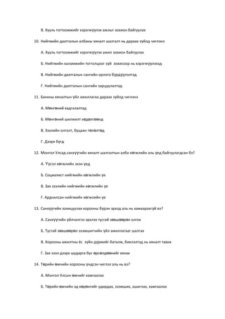 В. Хууль тогтоомжийг хэрэгж лэх ажлыг зохион байгуулахүү
10. Нийгмийн даатгалын албаны хяналт шалгалт нь дараах з йлд чиглэнэү
А. Хууль тогтоомжийг хэрэгж лэх ажил зохион байгуулахүү
Б. Нийгмийн халамжийн тогтолцоог з й зохисоор нь хэрэгж лэхэдү үү
В. Нийгмийн даатгалын сангийн орлого б рд лэлтэдү үү
Г. Нийгмийн даатгалын сангийн зарцуулалтад
11. Банкны хяналтын йл ажиллагаа дараах з йлд чиглэнэү ү
А. М нг ний хадгалалтадө ө
Б. М нг ний шилжилт х д лг ндө ө ө ө өө
В. Зээлийн олголт, буцаан т л лт дө ө ө
Г. Дээрх б гдү
12. Монгол Улсад санх гийн хяналт шалгалтын алба х гжлийн аль ед байгуулагдсан бэ?үү ө ү
А. сэл х гжлийн эхэн едҮү ө ү
Б. Социалист нийгмийн х гжлийн еө ү
В. Зах зээлийн нийгмийн х гжлийн еө ү
Г. Ардчилсан нийгмийн х гжлийн еө ү
13. Санх гийн зохицуулах хорооны б рэн эрхэд аль нь хамаарахг й вэ?үү ү ү
А. Санх гийн йлчилгээ эрхлэх тусгай з вш р л олгохүү ү ө өө ө
Б. Тусгай з вш р л эзэмшигчийн йл ажиллагааг шалгахө өө ө ү
В. Хорооны ажилтны ёс з йн д рмийг баталж, биелэлтэд нь хяналт тавихү ү
Г. Зах зээл дээрх шударга бус рс лд нийг хянахө ө өө
14. Т рийн мчийн хорооны ндсэн чиглэл аль нь вэ?ө ө ү
А. Монгол Улсын мчийг хамгаалахө
Б. Т рийн мчийн эд х р нгийг удирдах, эзэмших, ашиглах, хамгаалахө ө ө ө
 